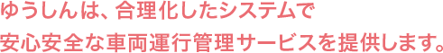 ゆうしんは、合理化したシステムで安心安全な車両運行管理サービスを提供します。